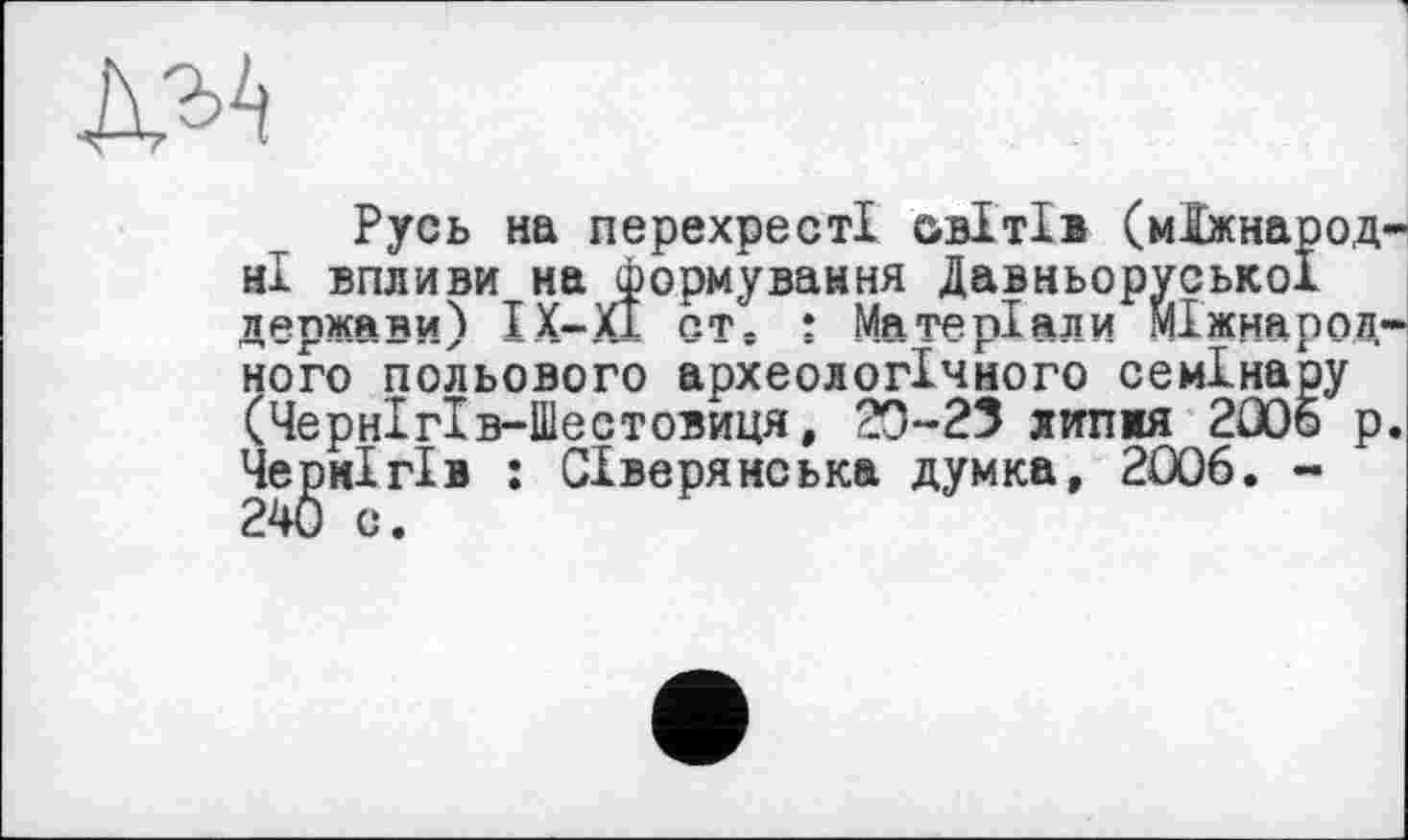 ﻿№
Русь на перехресті овітів (міжнародні впливи на формування Давньоруської держави) IX—ХІ ст. : Матеріали Міжнародного польового археологічного семінару (Чернігів-Шестовиця, 20-23 липжя 2005 р. Чернігів : Сіверянська думка, 2006. -